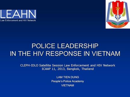 POLICE LEADERSHIP IN THE HIV RESPONSE IN VIETNAM CLEPH-IDLO Satellite Session Law Enforcement and HIV Network ICAAP 11, 2013, Bangkok, Thailand LAM TIEN.