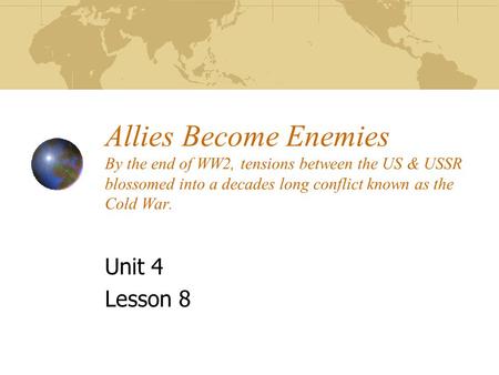 Allies Become Enemies By the end of WW2, tensions between the US & USSR blossomed into a decades long conflict known as the Cold War. Unit 4 Lesson 8.