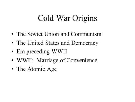 Cold War Origins The Soviet Union and Communism The United States and Democracy Era preceding WWII WWII: Marriage of Convenience The Atomic Age.
