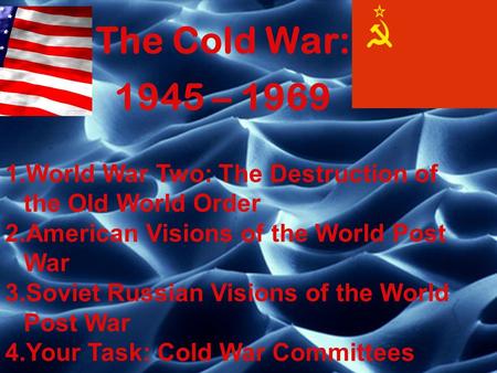 The Cold War: 1945 – 1969 World War Two: The Destruction of the Old World Order American Visions of the World Post War Soviet Russian Visions of the World.