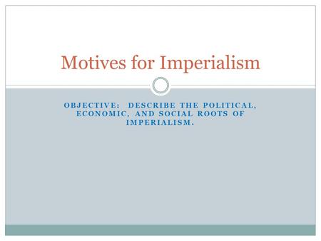 OBJECTIVE: DESCRIBE THE POLITICAL, ECONOMIC, AND SOCIAL ROOTS OF IMPERIALISM. Motives for Imperialism.