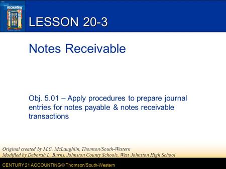 CENTURY 21 ACCOUNTING © Thomson/South-Western LESSON 20-3 Notes Receivable Obj. 5.01 – Apply procedures to prepare journal entries for notes payable &