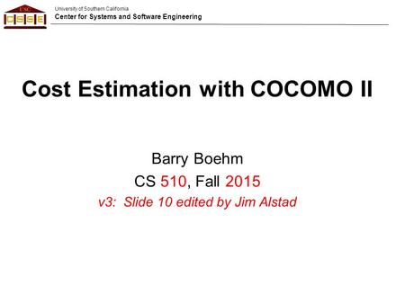 University of Southern California Center for Systems and Software Engineering Cost Estimation with COCOMO II Barry Boehm CS 510, Fall 2015 v3: Slide 10.