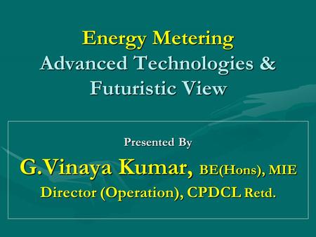 Energy Metering Advanced Technologies & Futuristic View Presented By G.Vinaya Kumar, BE(Hons), MIE Director (Operation), CPDCL Retd.