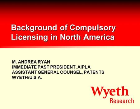 Background of Compulsory Licensing in North America M. ANDREA RYAN IMMEDIATE PAST PRESIDENT, AIPLA ASSISTANT GENERAL COUNSEL, PATENTS WYETH/U.S.A.