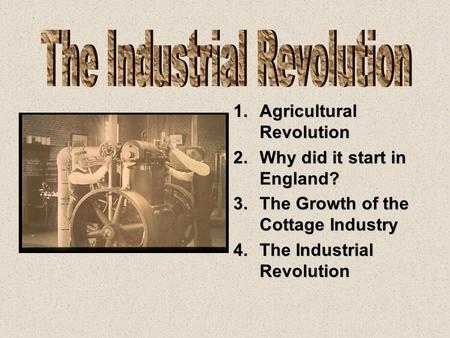 1.Agricultural Revolution 2.Why did it start in England? 3.The Growth of the Cottage Industry 4.The Industrial Revolution.