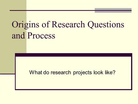 Origins of Research Questions and Process What do research projects look like?