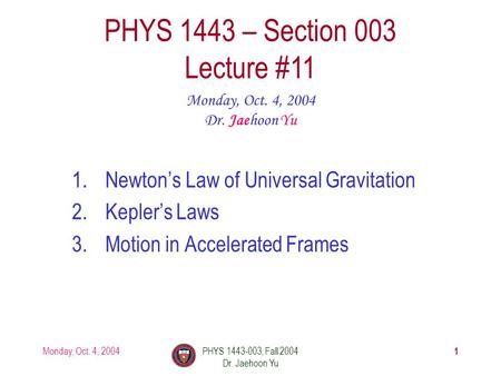 Monday, Oct. 4, 2004PHYS 1443-003, Fall 2004 Dr. Jaehoon Yu 1 1.Newton’s Law of Universal Gravitation 2.Kepler’s Laws 3.Motion in Accelerated Frames PHYS.