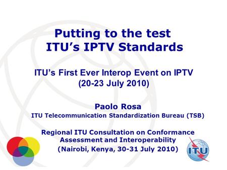 International Telecommunication Union Putting to the test ITU’s IPTV Standards ITU’s First Ever Interop Event on IPTV (20-23 July 2010) Paolo Rosa ITU.