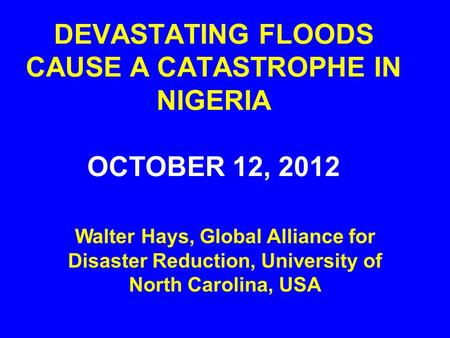DEVASTATING FLOODS CAUSE A CATASTROPHE IN NIGERIA OCTOBER 12, 2012 Walter Hays, Global Alliance for Disaster Reduction, University of North Carolina, USA.
