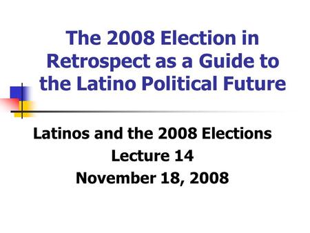 The 2008 Election in Retrospect as a Guide to the Latino Political Future Latinos and the 2008 Elections Lecture 14 November 18, 2008.