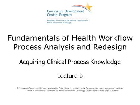 Fundamentals of Health Workflow Process Analysis and Redesign Acquiring Clinical Process Knowledge Lecture b This material Comp10_Unit4b was developed.