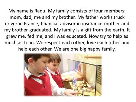 My name is Radu. My family consists of four members: mom, dad, me and my brother. My father works truck driver in France, financial advisor in insurance.