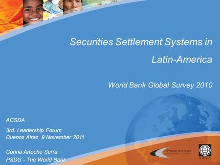 Securities Settlement Systems in Latin-America World Bank Global Survey 2010 ACSDA 3rd. Leadership Forum Buenos Aires, 9 November 2011 Corina Arteche Serra.