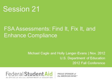 Michael Cagle and Holly Langer-Evans | Nov. 2012 U.S. Department of Education 2012 Fall Conference FSA Assessments: Find It, Fix It, and Enhance Compliance.