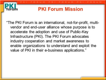 PKI Forum Mission “The PKI Forum is an international, not-for-profit, multi- vendor and end-user alliance whose purpose is to accelerate the adoption and.