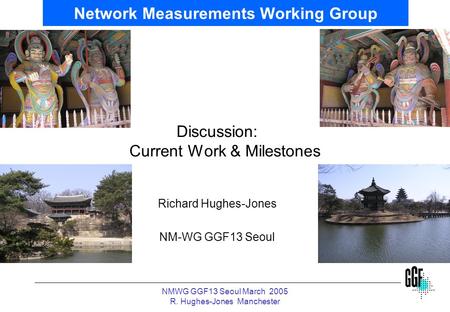 NMWG GGF13 Seoul March 2005 R. Hughes-Jones Manchester Network Measurements Working Group Discussion: Current Work & Milestones Richard Hughes-Jones NM-WG.