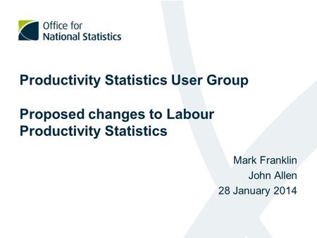 Productivity Statistics User Group Proposed changes to Labour Productivity Statistics Mark Franklin John Allen 28 January 2014.