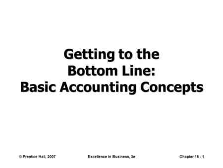 © Prentice Hall, 2007Excellence in Business, 3eChapter 16 - 1 Getting to the Bottom Line: Basic Accounting Concepts.