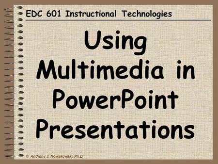 © Anthony J. Nowakowski, Ph.D. EDC 601 Instructional Technologies Using Multimedia in PowerPoint Presentations.