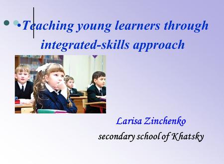 Teaching young learners through integrated-skills approach Larisa Zinchenko secondary school of Khatsky.