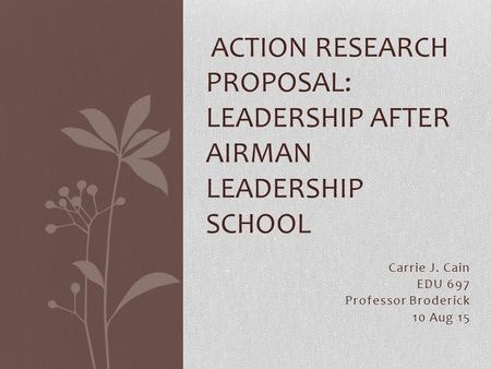 Carrie J. Cain EDU 697 Professor Broderick 10 Aug 15 ACTION RESEARCH PROPOSAL: LEADERSHIP AFTER AIRMAN LEADERSHIP SCHOOL.