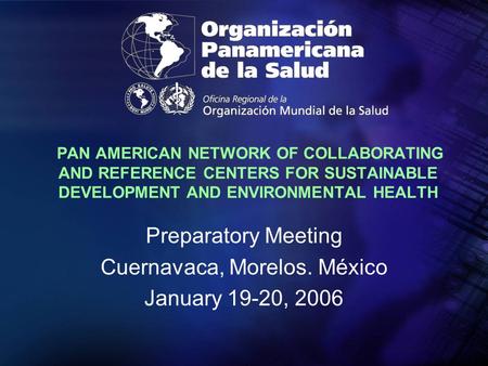 PAN AMERICAN NETWORK OF COLLABORATING AND REFERENCE CENTERS FOR SUSTAINABLE DEVELOPMENT AND ENVIRONMENTAL HEALTH Preparatory Meeting Cuernavaca, Morelos.