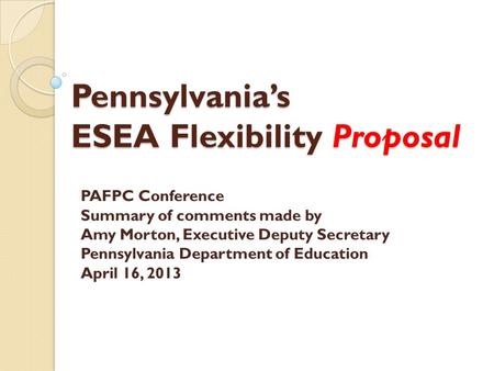 Pennsylvania’s ESEA Flexibility Proposal PAFPC Conference Summary of comments made by Amy Morton, Executive Deputy Secretary Pennsylvania Department of.