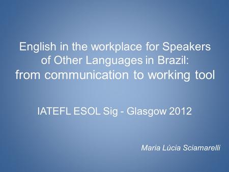 English in the workplace for Speakers of Other Languages in Brazil: from communication to working tool IATEFL ESOL Sig - Glasgow 2012 Maria Lúcia Sciamarelli.