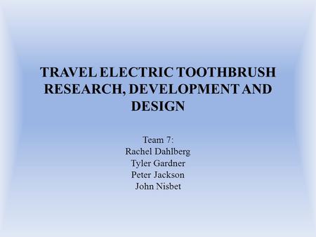 TRAVEL ELECTRIC TOOTHBRUSH RESEARCH, DEVELOPMENT AND DESIGN Team 7: Rachel Dahlberg Tyler Gardner Peter Jackson John Nisbet.