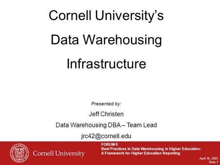 FORUM II Best Practices in Data Warehousing in Higher Education: A Framework for Higher Education Reporting April 18, 2005 Slide 1 Cornell University’s.