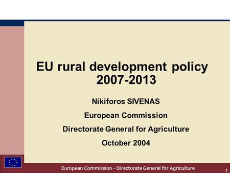 European Commission - Directorate General for Agriculture 1 EU rural development policy 2007-2013 Nikiforos SIVENAS European Commission Directorate General.