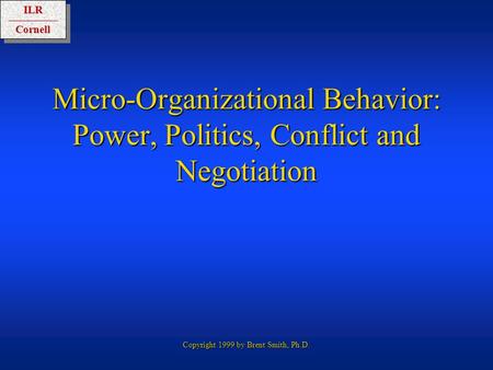 ILRCornellILRCornell Copyright 1999 by Brent Smith, Ph.D. Micro-Organizational Behavior: Power, Politics, Conflict and Negotiation.
