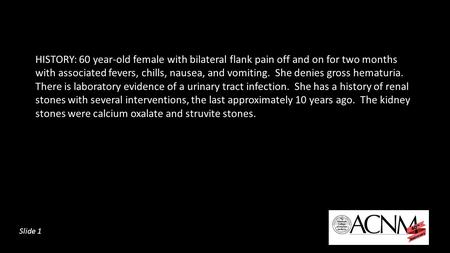 HISTORY: 60 year-old female with bilateral flank pain off and on for two months with associated fevers, chills, nausea, and vomiting. She denies gross.