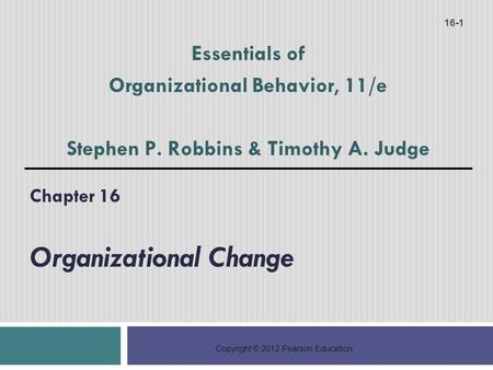 Copyright © 2012 Pearson Education Chapter 16 Organizational Change 16-1 Essentials of Organizational Behavior, 11/e Stephen P. Robbins & Timothy A. Judge.