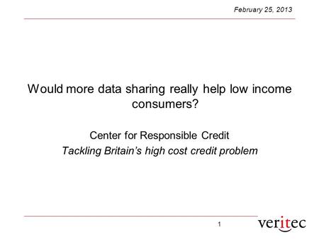 1 February 25, 2013 Would more data sharing really help low income consumers? Center for Responsible Credit Tackling Britain’s high cost credit problem.