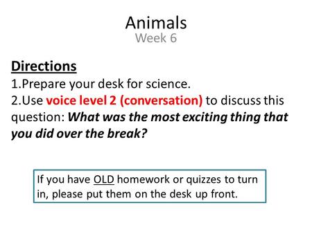 Animals Week 6 Directions 1.Prepare your desk for science. 2.Use voice level 2 (conversation) to discuss this question: What was the most exciting thing.