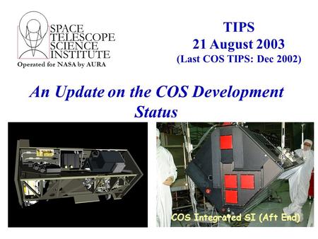 SPACE TELESCOPE SCIENCE INSTITUTE Operated for NASA by AURA An Update on the COS Development Status TIPS 21 August 2003 (Last COS TIPS: Dec 2002) COS Integrated.