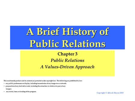 Copyright © Allyn & Bacon 2003 A Brief History of Public Relations Chapter 3 Public Relations A Values-Driven Approach This multimedia product and its.