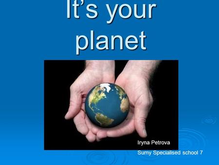 It’s your planet Iryna Petrova Sumy Specialised school 7.