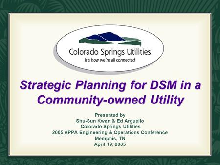 Strategic Planning for DSM in a Community-owned Utility Presented by Shu-Sun Kwan & Ed Arguello Colorado Springs Utilities 2005 APPA Engineering & Operations.