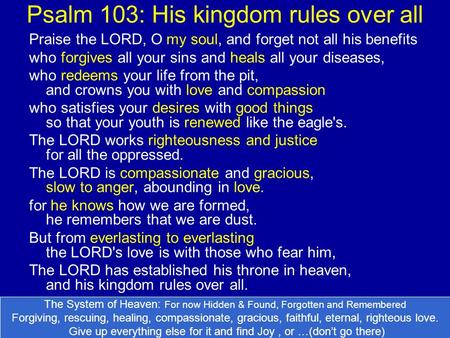 Psalm 103: His kingdom rules over all Praise the LORD, O my soul, and forget not all his benefits who forgives all your sins and heals all your diseases,