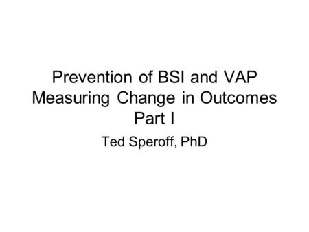 Prevention of BSI and VAP Measuring Change in Outcomes Part I Ted Speroff, PhD.