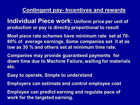 Contingent pay- Incentives and rewards Individual Piece work: Uniform price per unit of production or pay is directly proportional to result Most piece.