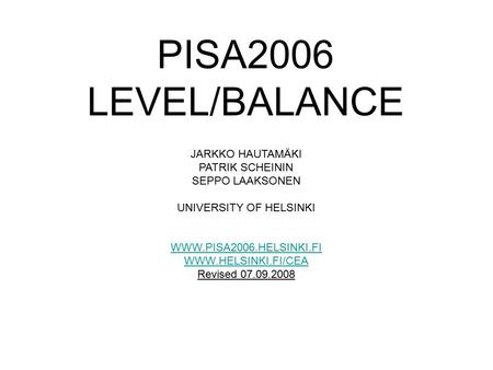 PISA2006 LEVEL/BALANCE JARKKO HAUTAMÄKI PATRIK SCHEININ SEPPO LAAKSONEN UNIVERSITY OF HELSINKI WWW.PISA2006.HELSINKI.FI WWW.HELSINKI.FI/CEA Revised 07.09.2008.