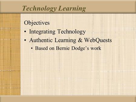 Technology Learning Objectives Integrating Technology Authentic Learning & WebQuests Based on Bernie Dodge’s work.
