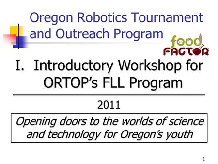 1 Oregon Robotics Tournament and Outreach Program I. Introductory Workshop for ORTOP’s FLL Program 2011 Opening doors to the worlds of science and technology.