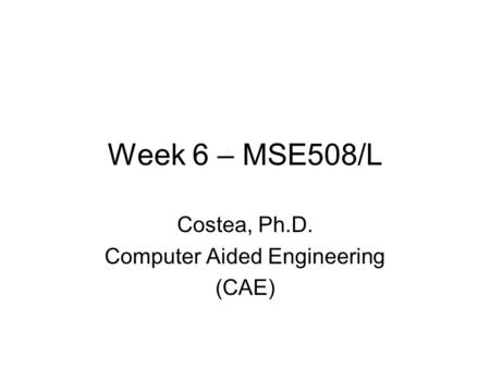 Week 6 – MSE508/L Costea, Ph.D. Computer Aided Engineering (CAE)
