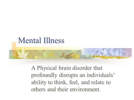 Mental Illness A Physical brain disorder that profoundly disrupts an individuals’ ability to think, feel, and relate to others and their environment.