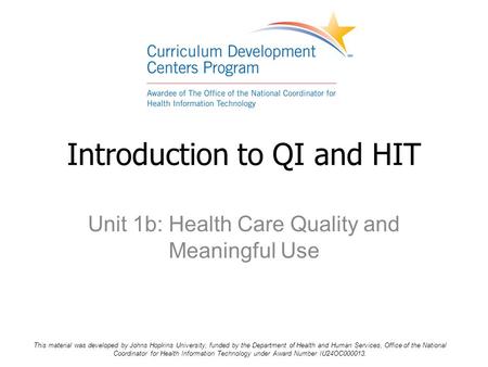 Unit 1b: Health Care Quality and Meaningful Use Introduction to QI and HIT This material was developed by Johns Hopkins University, funded by the Department.